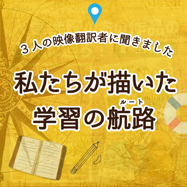 【字幕をWebで学ぶ】3人の映像翻訳者に聞きました　私たちが描いた学習の航路（ルート）①