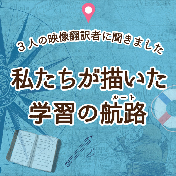 【字幕をWebで学ぶ】3人の映像翻訳者に聞きました　私たちが描いた学習の航路（ルート）③