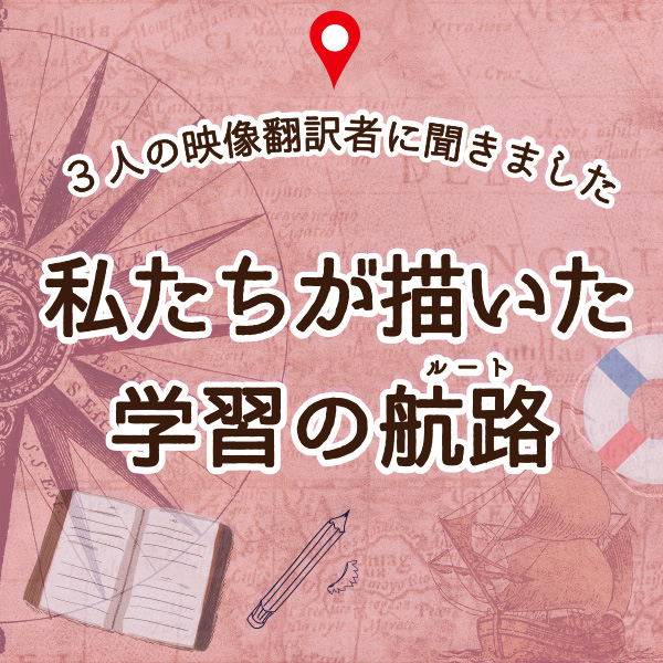 3人の映像翻訳者に聞きました　私たちが描いた学習の航路（ルート）②