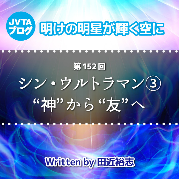 明けの明星が輝く空に 第152回  シン・ウルトラマン③：“神”から“友”へ