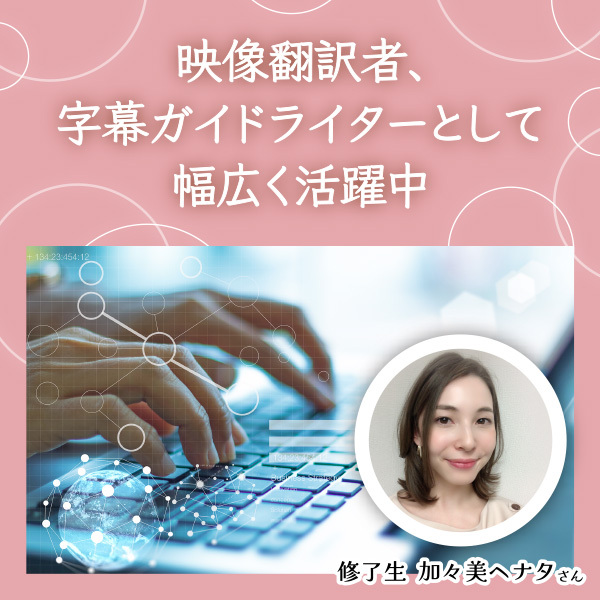 <strong>【修了生 加々美ヘナタさん】 映像翻訳者、字幕ガイドライターとして幅広く活躍中</strong>